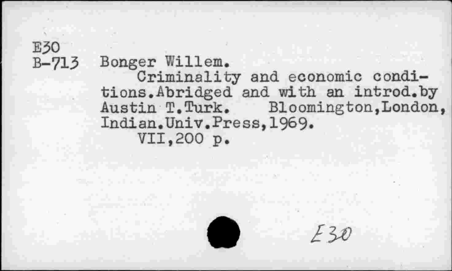 ﻿E^O
B-715 Bonger Willem.
Criminality and economic conditions. Abridged and with an introd.by Austin T.Turk.	Bloomington,London
Indian.Univ.Press,19&9»
VII,200 p.